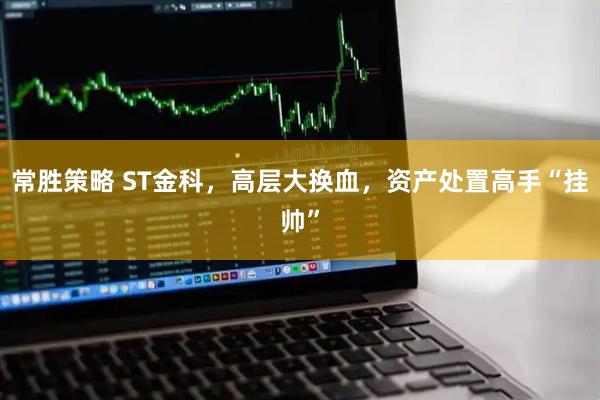 常胜策略 ST金科，高层大换血，资产处置高手“挂帅”