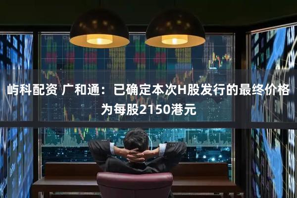 屿科配资 广和通：已确定本次H股发行的最终价格为每股2150港元