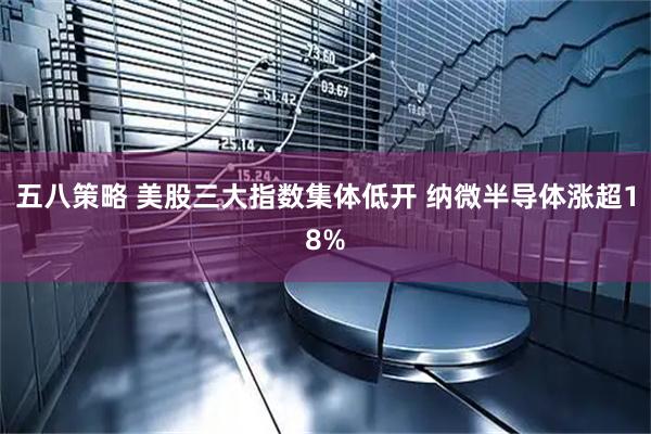 五八策略 美股三大指数集体低开 纳微半导体涨超18%