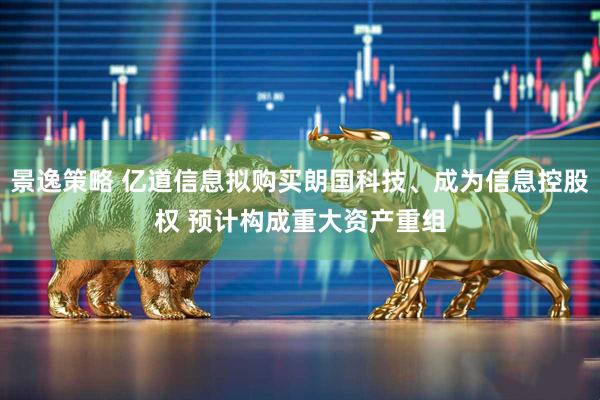 景逸策略 亿道信息拟购买朗国科技、成为信息控股权 预计构成重大资产重组