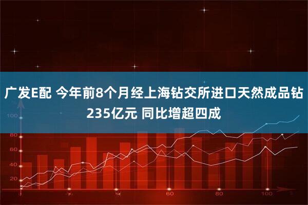 广发E配 今年前8个月经上海钻交所进口天然成品钻235亿元 同比增超四成