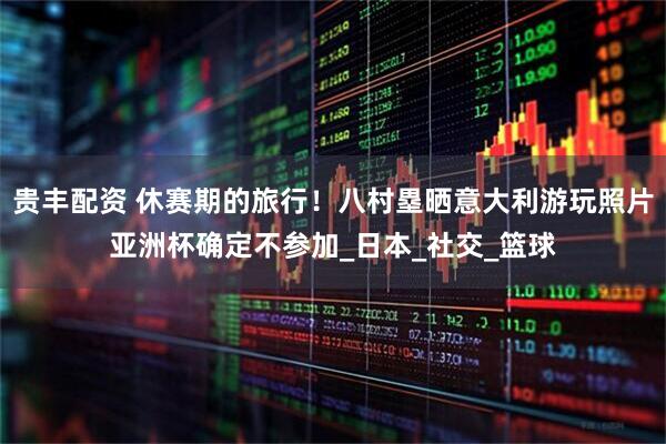 贵丰配资 休赛期的旅行！八村塁晒意大利游玩照片亚洲杯确定不参加_日本_社交_篮球