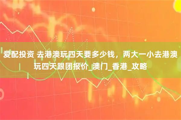 爱配投资 去港澳玩四天要多少钱，两大一小去港澳玩四天跟团报价_澳门_香港_攻略
