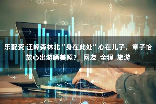 乐配资 汪峰森林北“身在此处”心在儿子，章子怡放心出游晒美照？_网友_全程_旅游