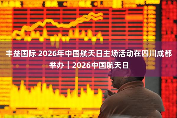 丰益国际 2026年中国航天日主场活动在四川成都举办｜2026中国航天日