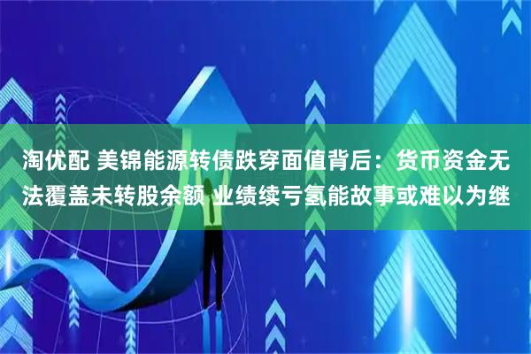 淘优配 美锦能源转债跌穿面值背后：货币资金无法覆盖未转股余额 业绩续亏氢能故事或难以为继