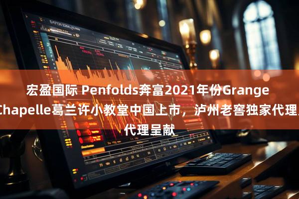 宏盈国际 Penfolds奔富2021年份Grange La Chapelle葛兰许小教堂中国上市，泸州老窖独家代理呈献