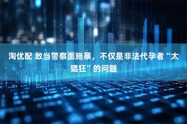 淘优配 敢当警察面施暴，不仅是非法代孕者“太猖狂”的问题