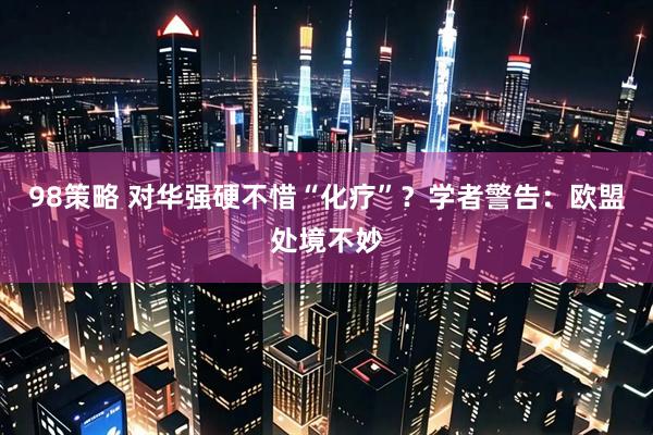 98策略 对华强硬不惜“化疗”？学者警告：欧盟处境不妙