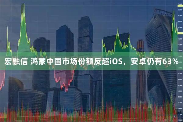 宏融信 鸿蒙中国市场份额反超iOS，安卓仍有63%