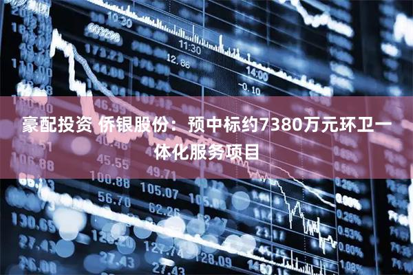豪配投资 侨银股份：预中标约7380万元环卫一体化服务项目