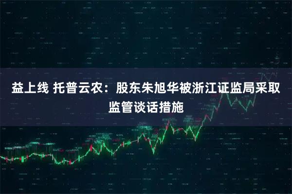 益上线 托普云农：股东朱旭华被浙江证监局采取监管谈话措施