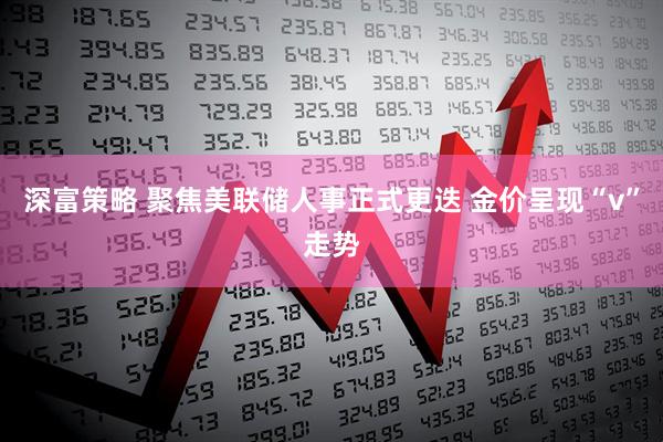 深富策略 聚焦美联储人事正式更迭 金价呈现“v”走势