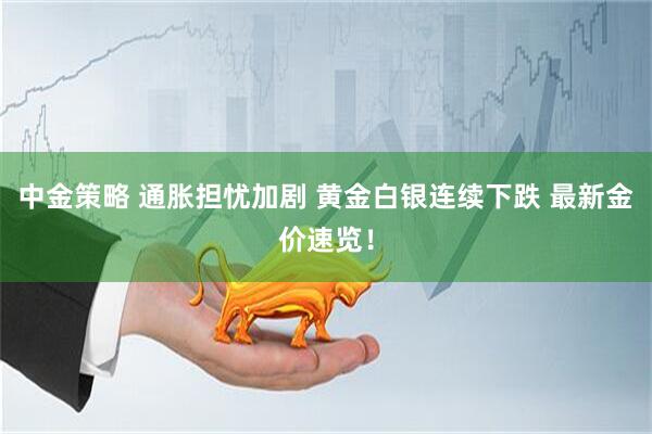 中金策略 通胀担忧加剧 黄金白银连续下跌 最新金价速览！