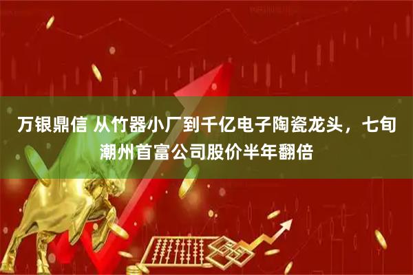 万银鼎信 从竹器小厂到千亿电子陶瓷龙头，七旬潮州首富公司股价半年翻倍