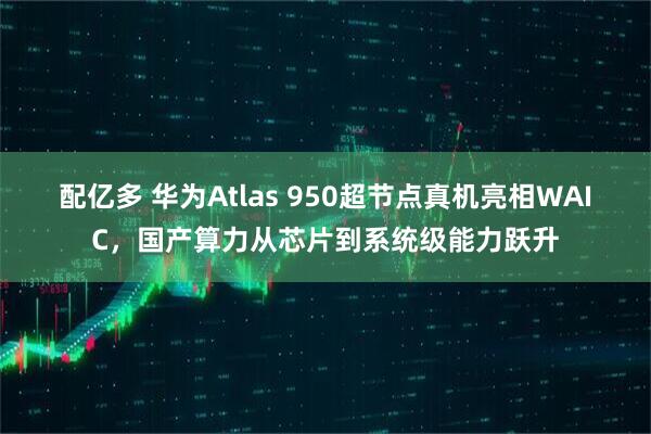 配亿多 华为Atlas 950超节点真机亮相WAIC,国产算力从芯片到系统级能力跃升