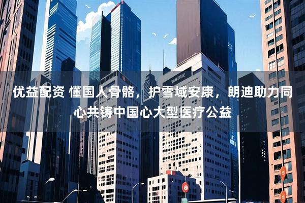 优益配资 懂国人骨骼，护雪域安康，朗迪助力同心共铸中国心大型医疗公益