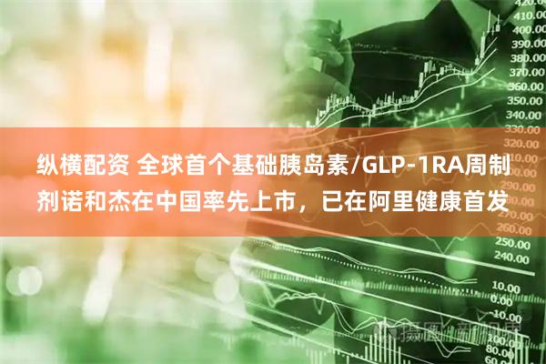 纵横配资 全球首个基础胰岛素/GLP-1RA周制剂诺和杰在中国率先上市，已在阿里健康首发