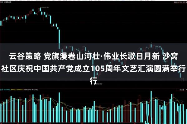 云谷策略 党旗漫卷山河壮·伟业长歌日月新 沙窝社区庆祝中国共产党成立105周年文艺汇演圆满举行