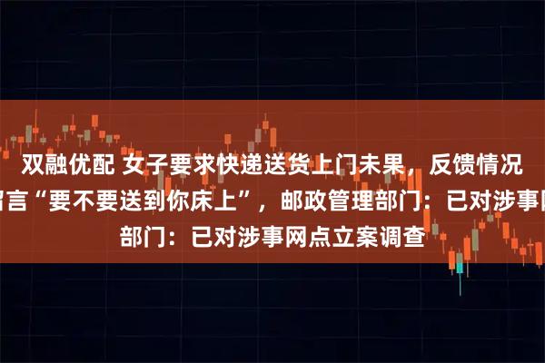 双融优配 女子要求快递送货上门未果，反馈情况后被快递员留言“要不要送到你床上”，邮政管理部门：已对涉事网点立案调查
