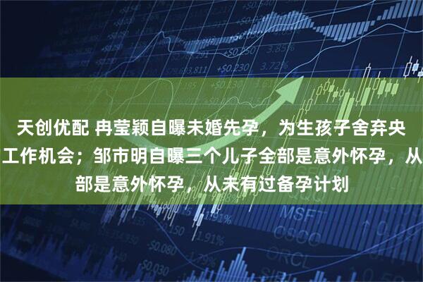 天创优配 冉莹颖自曝未婚先孕，为生孩子舍弃央视、凤凰卫视的工作机会；邹市明自曝三个儿子全部是意外怀孕，从未有过备孕计划